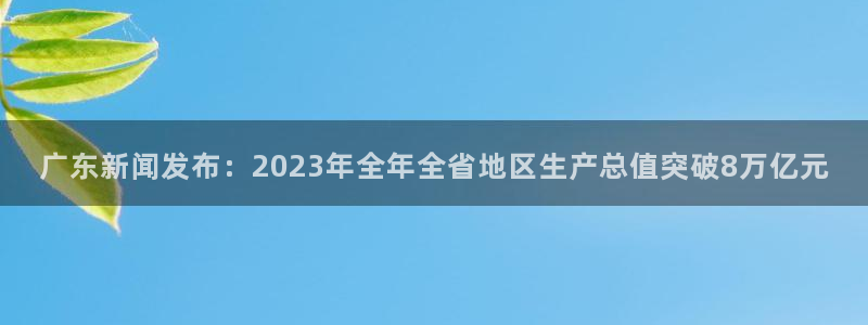 广东新闻发布：2023年全年全省地区生产总值突破8万亿元